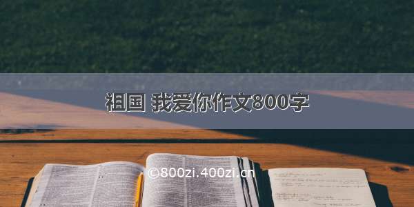 祖国 我爱你作文800字