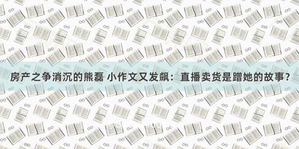 房产之争消沉的熊磊 小作文又发飙：直播卖货是蹭她的故事？