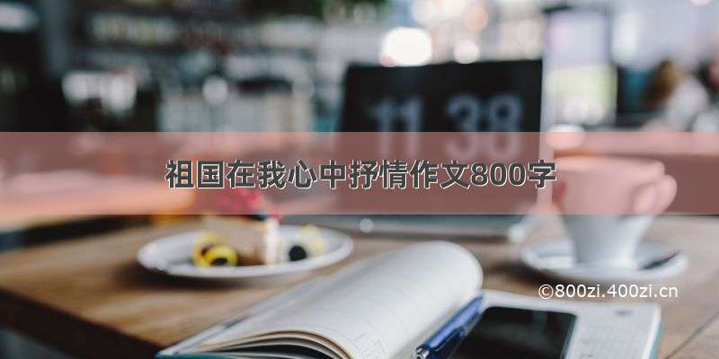 祖国在我心中抒情作文800字