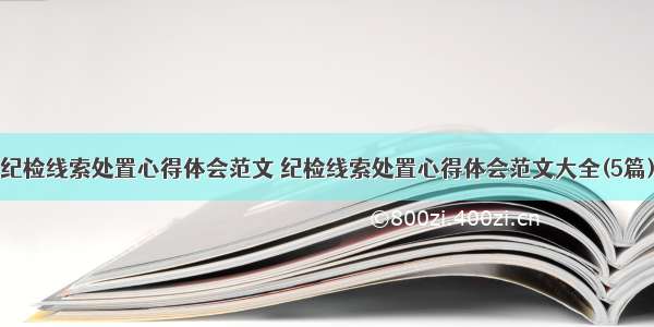 纪检线索处置心得体会范文 纪检线索处置心得体会范文大全(5篇)