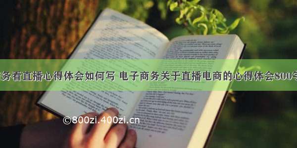 电子商务看直播心得体会如何写 电子商务关于直播电商的心得体会800字(7篇)