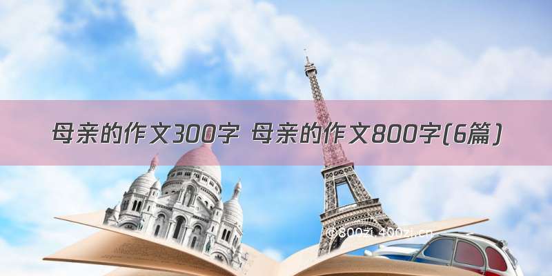 母亲的作文300字 母亲的作文800字(6篇)