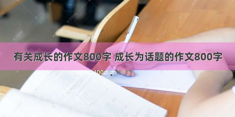 有关成长的作文800字 成长为话题的作文800字