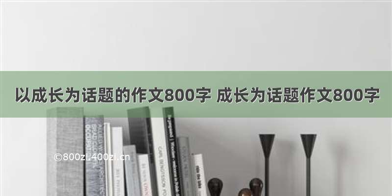 以成长为话题的作文800字 成长为话题作文800字