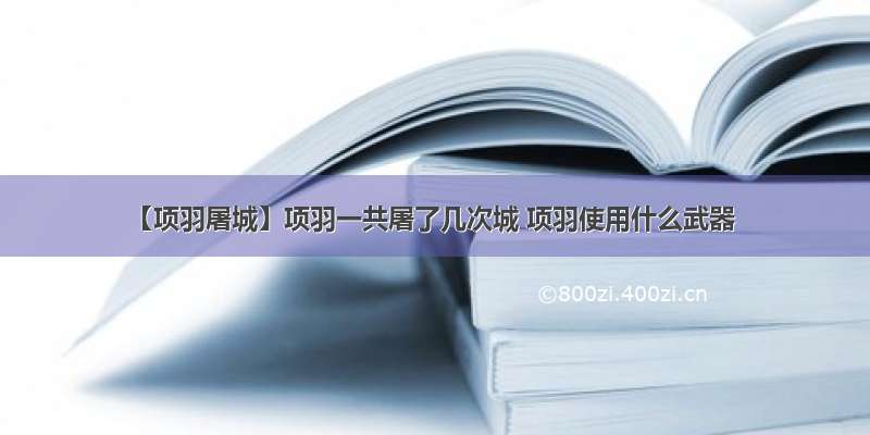 【项羽屠城】项羽一共屠了几次城 项羽使用什么武器