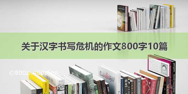 关于汉字书写危机的作文800字10篇