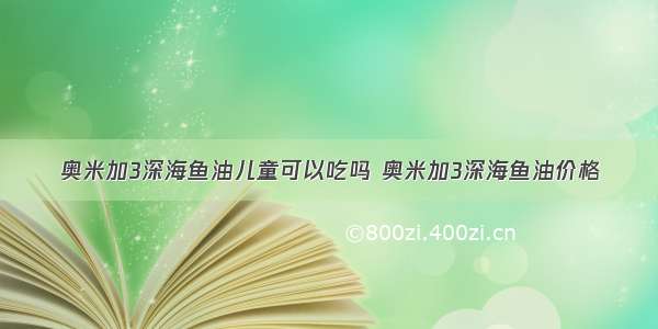 奥米加3深海鱼油儿童可以吃吗 奥米加3深海鱼油价格