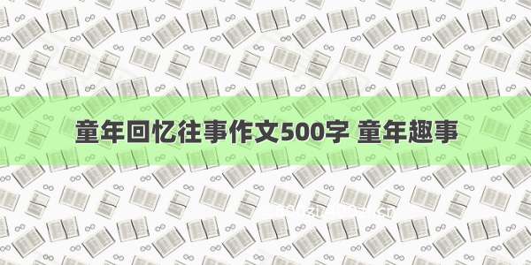 童年回忆往事作文500字 童年趣事