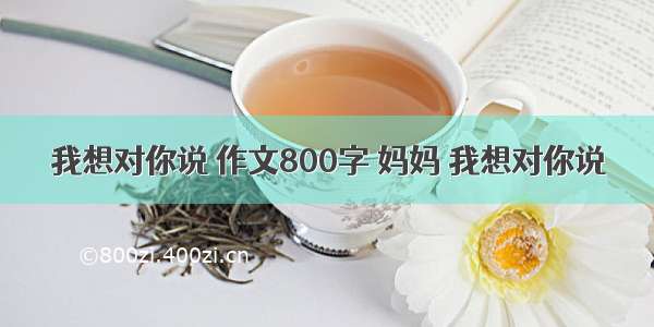 我想对你说 作文800字 妈妈 我想对你说