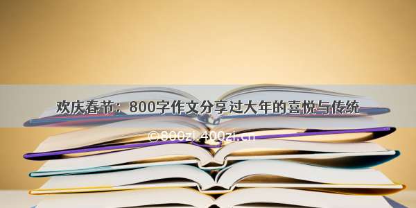 欢庆春节：800字作文分享过大年的喜悦与传统