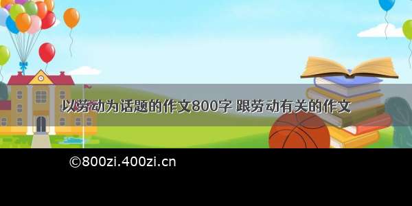 以劳动为话题的作文800字 跟劳动有关的作文