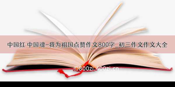 中国红 中国魂-我为祖国点赞作文800字_初三作文作文大全