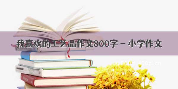 我喜欢的工艺品作文800字 - 小学作文