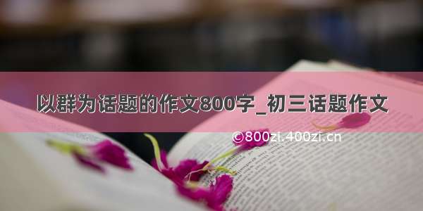 以群为话题的作文800字_初三话题作文