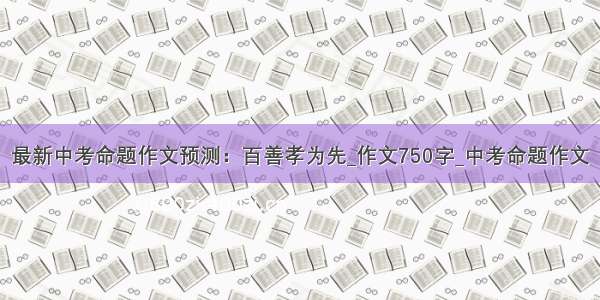 最新中考命题作文预测：百善孝为先_作文750字_中考命题作文