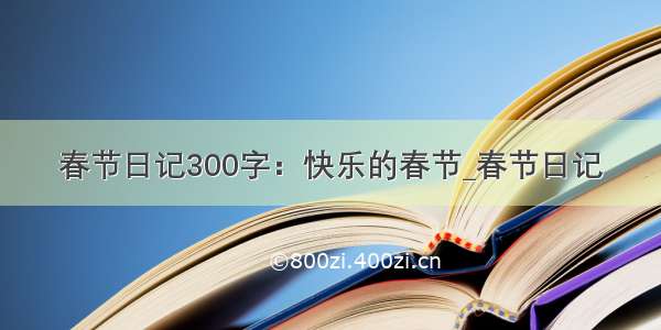 春节日记300字：快乐的春节_春节日记