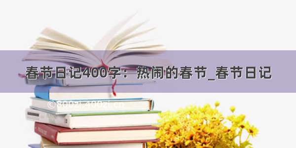 春节日记400字：热闹的春节_春节日记