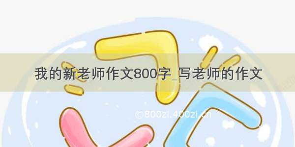 我的新老师作文800字_写老师的作文