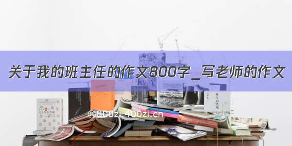 关于我的班主任的作文800字_写老师的作文