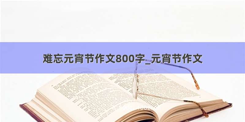 难忘元宵节作文800字_元宵节作文