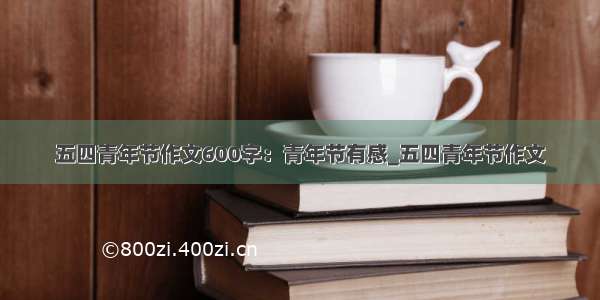 五四青年节作文600字：青年节有感_五四青年节作文