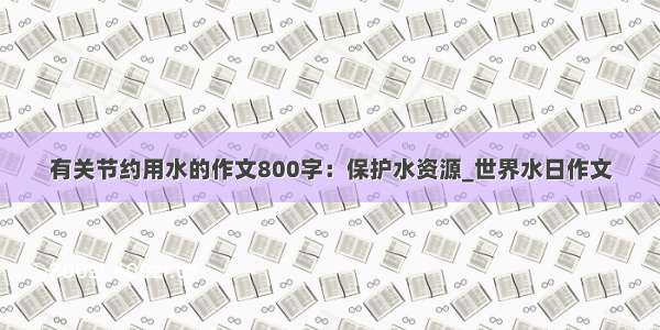 有关节约用水的作文800字：保护水资源_世界水日作文