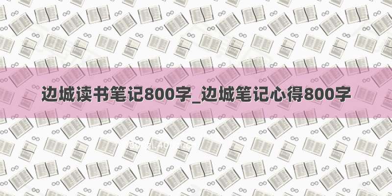 边城读书笔记800字_边城笔记心得800字