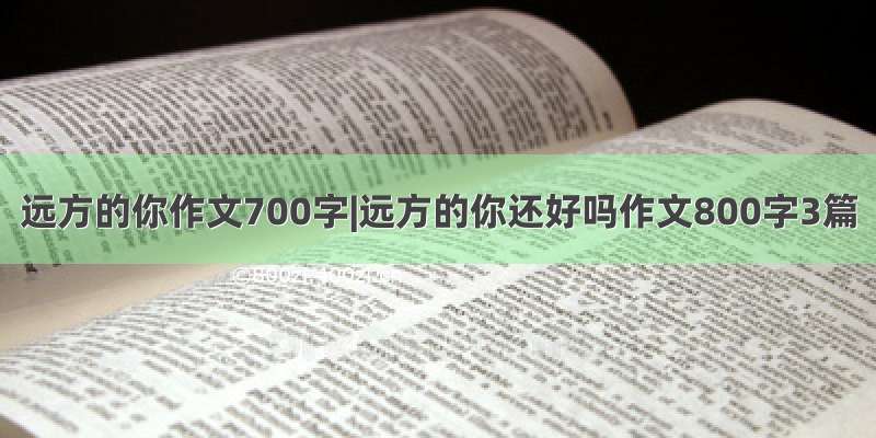 远方的你作文700字|远方的你还好吗作文800字3篇