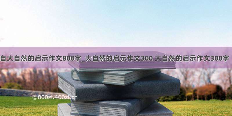 来自大自然的启示作文800字_大自然的启示作文300 大自然的启示作文300字