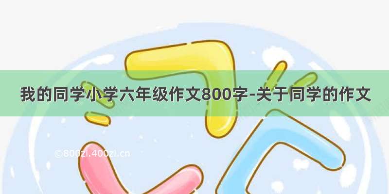 我的同学小学六年级作文800字-关于同学的作文