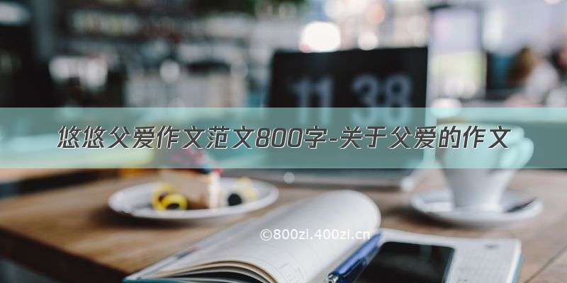 悠悠父爱作文范文800字-关于父爱的作文