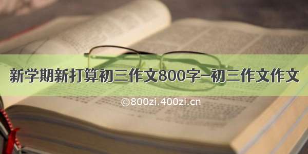 新学期新打算初三作文800字-初三作文作文