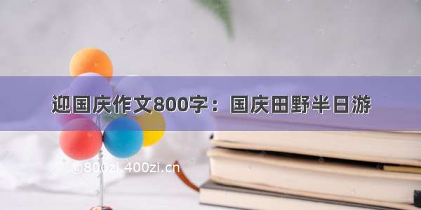 迎国庆作文800字：国庆田野半日游