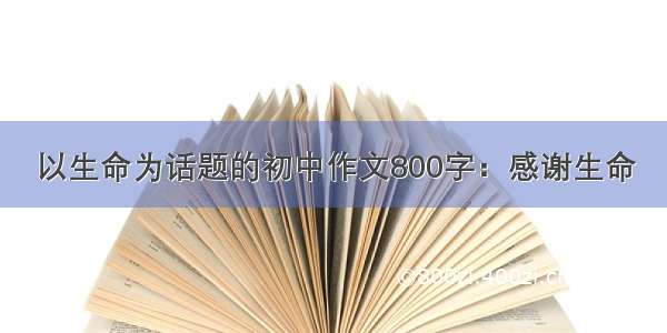 以生命为话题的初中作文800字：感谢生命