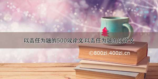 以责任为题的500议论文|以责任为题的议论文