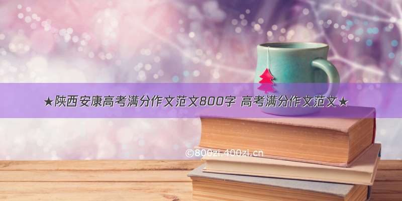 ★陕西安康高考满分作文范文800字 高考满分作文范文★