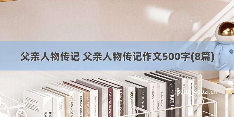 父亲人物传记 父亲人物传记作文500字(8篇)