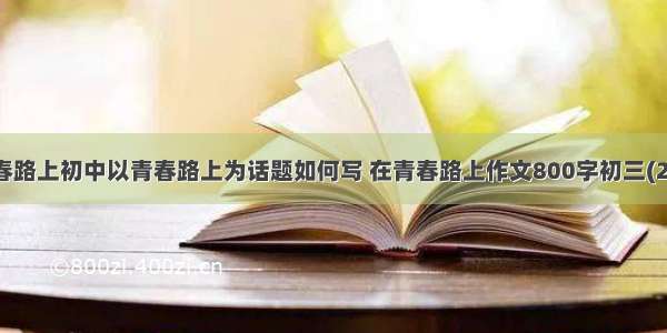 青春路上初中以青春路上为话题如何写 在青春路上作文800字初三(2篇)