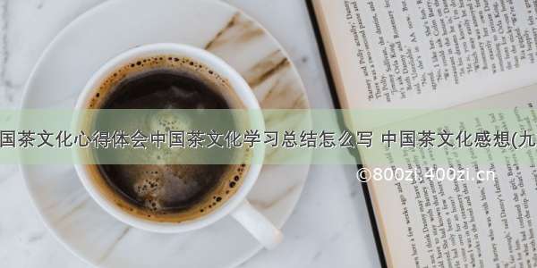 中国茶文化心得体会中国茶文化学习总结怎么写 中国茶文化感想(九篇)