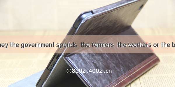 Whom does the money the government spends  the farmers  the workers or the businessmen? A.
