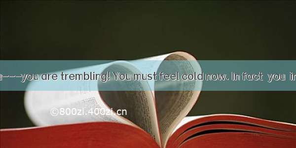 Oh  look at you---you are trembling! You must feel cold now. In fact  you  in person. You