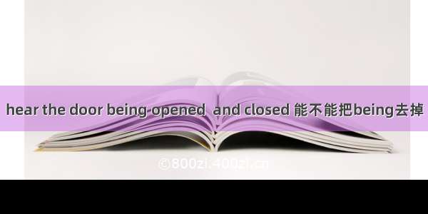 hear the door being opened  and closed 能不能把being去掉