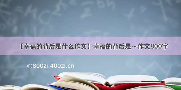 【幸福的背后是什么作文】幸福的背后是～作文800字